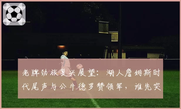 老牌劲旅复兴展望：湖人詹姆斯时代尾声与公牛德罗赞领军，谁先突破？