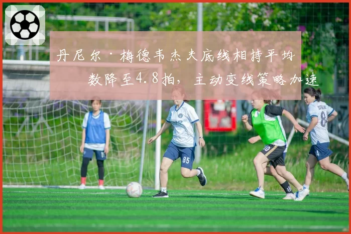 丹尼尔·梅德韦杰夫底线相持平均拍数降至4.8拍，主动变线策略加速比赛节奏