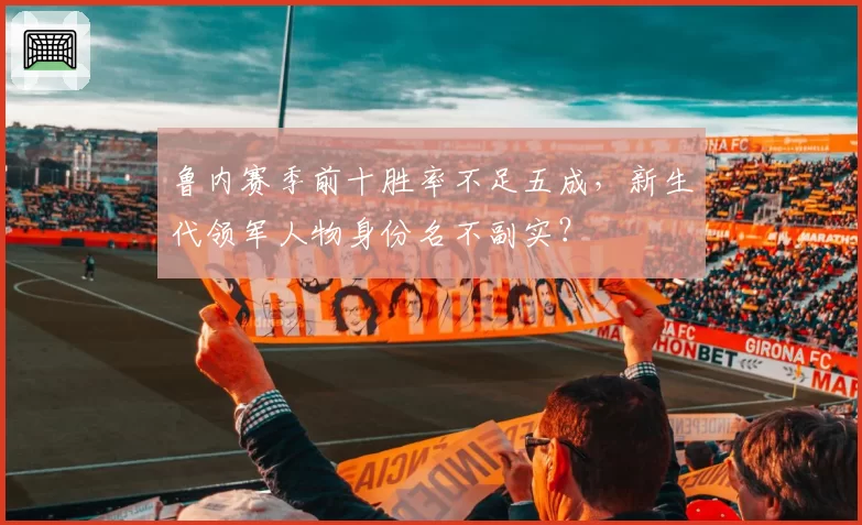 鲁内赛季前十胜率不足五成，新生代领军人物身份名不副实？