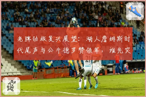 老牌劲旅复兴展望：湖人詹姆斯时代尾声与公牛德罗赞领军，谁先突破？