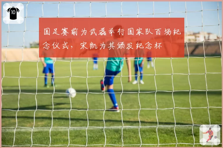 国足赛前为武磊举行国家队百场纪念仪式，宋凯为其颁发纪念杯
