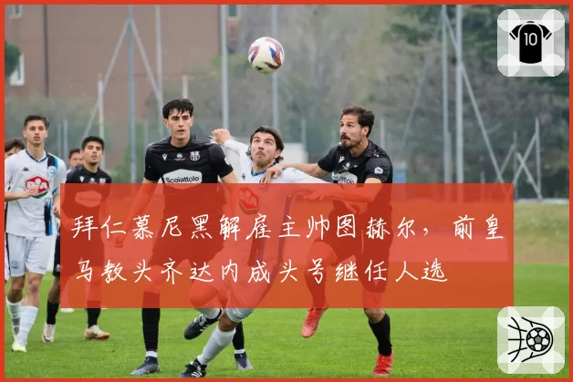 拜仁慕尼黑解雇主帅图赫尔，前皇马教头齐达内成头号继任人选