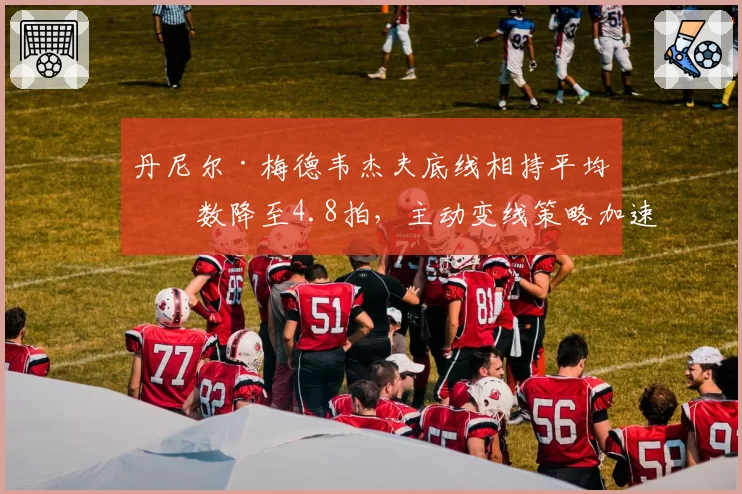 丹尼尔·梅德韦杰夫底线相持平均拍数降至4.8拍，主动变线策略加速比赛节奏