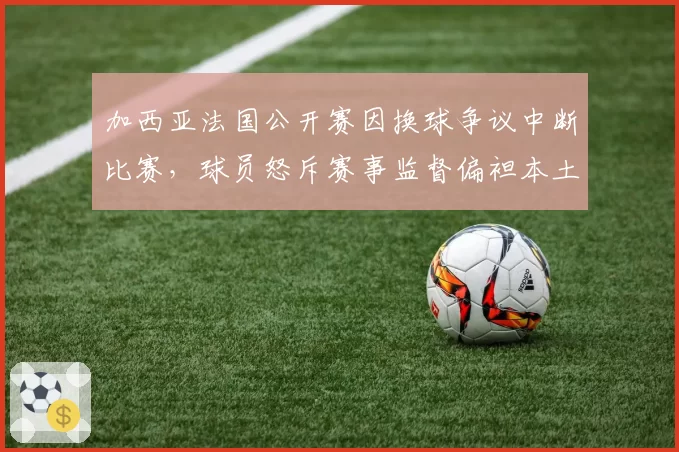 加西亚法国公开赛因换球争议中断比赛，球员怒斥赛事监督偏袒本土选手？