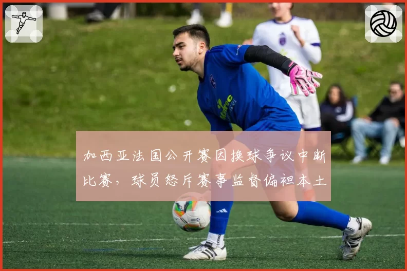加西亚法国公开赛因换球争议中断比赛，球员怒斥赛事监督偏袒本土选手？