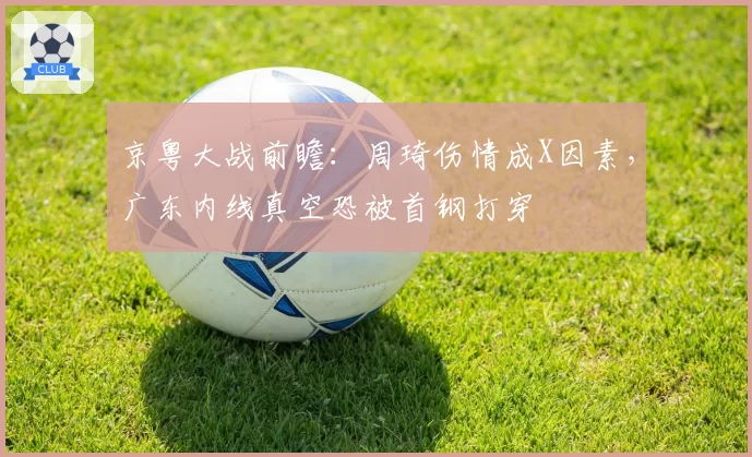 京粤大战前瞻：周琦伤情成X因素，广东内线真空恐被首钢打穿