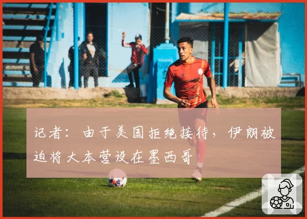 记者：由于美国拒绝接待，伊朗被迫将大本营设在墨西哥