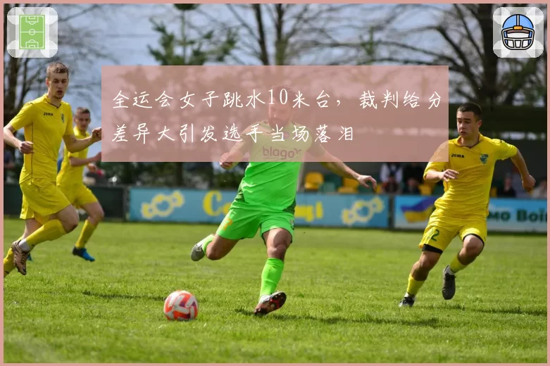 全运会女子跳水10米台，裁判给分差异大引发选手当场落泪