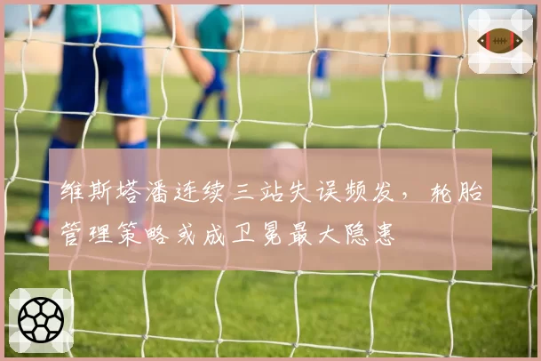 维斯塔潘连续三站失误频发,轮胎管理策略或成卫冕最大隐患
