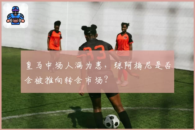 皇马中场人满为患,琼阿梅尼是否会被推向转会市场?