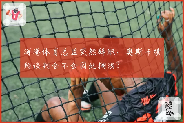 海港体育总监突然辞职，奥斯卡续约谈判会不会因此搁浅？