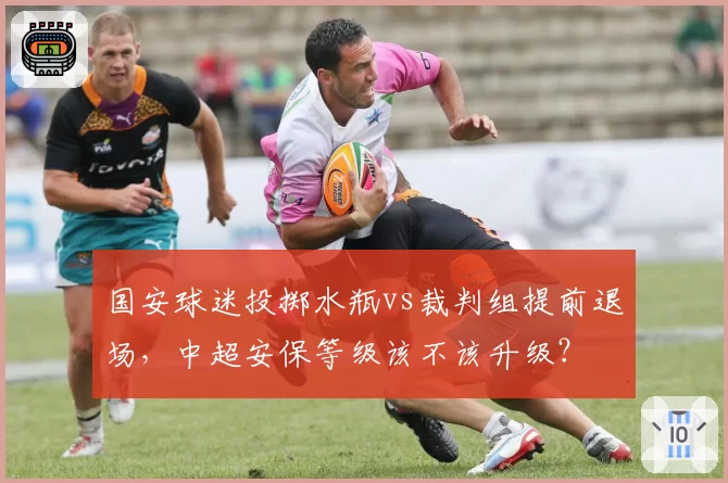 国安球迷投掷水瓶vs裁判组提前退场,中超安保等级该不该升级?