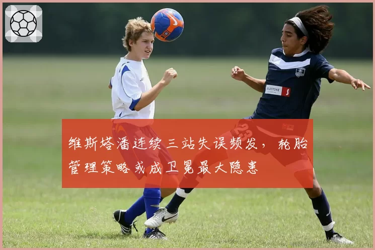 维斯塔潘连续三站失误频发,轮胎管理策略或成卫冕最大隐患