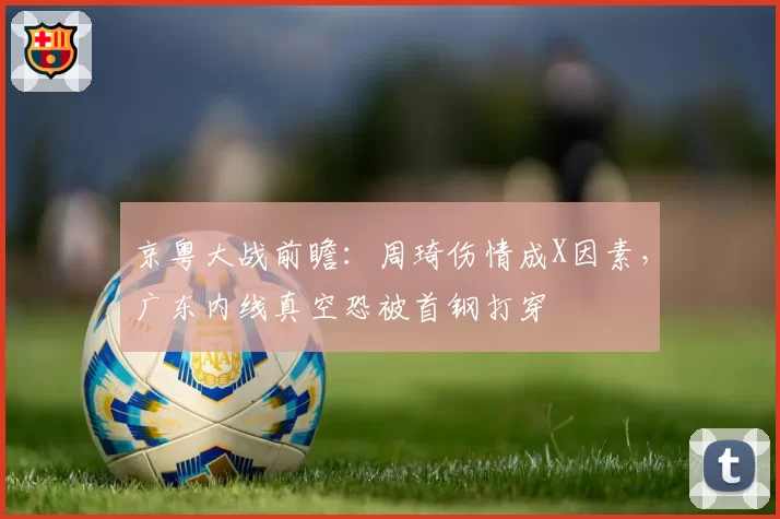 京粤大战前瞻：周琦伤情成X因素，广东内线真空恐被首钢打穿