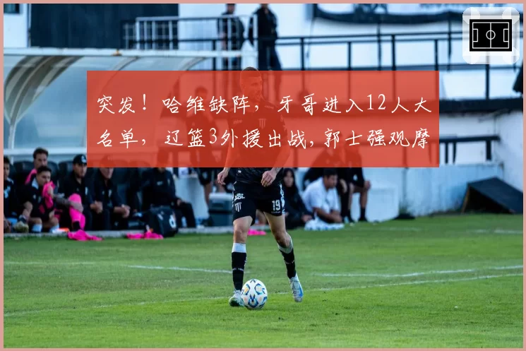 突发！哈维缺阵，牙哥进入12人大名单，辽篮3外援出战,郭士强观摩