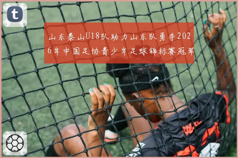 山东泰山U18队助力山东队勇夺2026年中国足协青少年足球锦标赛冠军