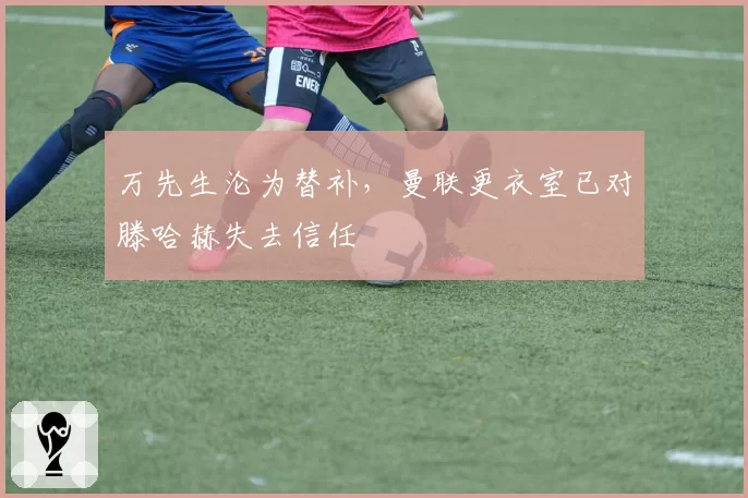 万先生沦为替补,曼联更衣室已对滕哈赫失去信任