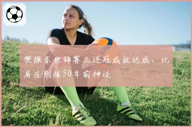 樊振东世锦赛三连冠成就达成，比肩庄则栋50年前神迹
