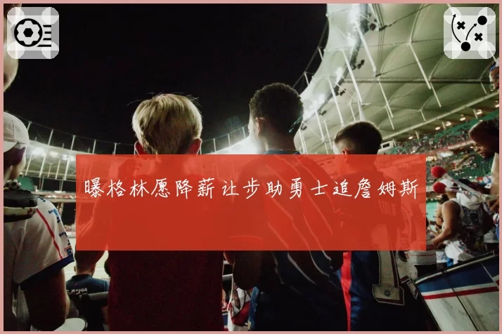 曝格林愿降薪让步助勇士追詹姆斯