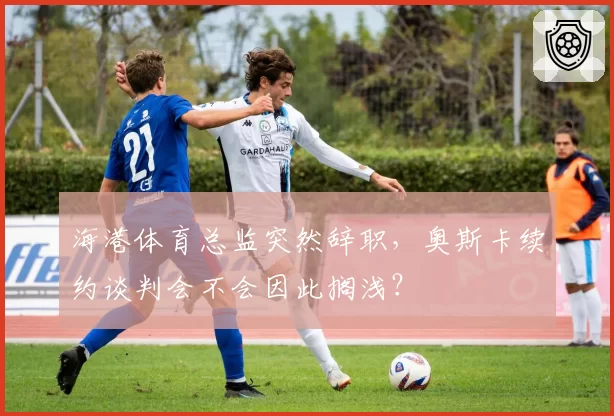 海港体育总监突然辞职，奥斯卡续约谈判会不会因此搁浅？